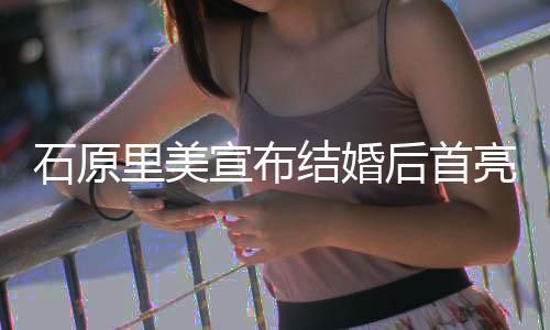 宣布里美亮相蓝衣甜笑状态后首好结婚 穿石原