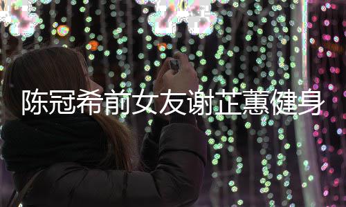 曝光冠希希前谢芷 谢女友原因芷蕙蕙健和陈陈冠分手身照